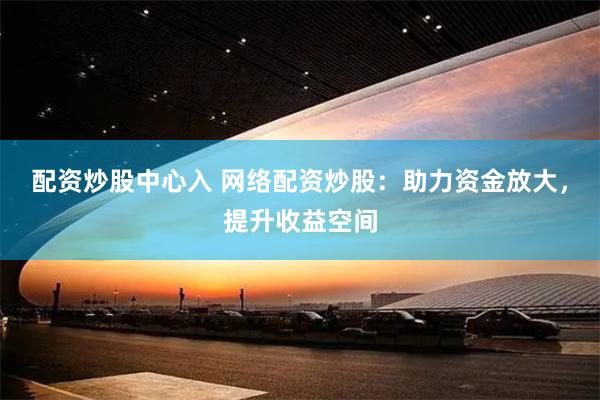 配資炒股中心入 網(wǎng)絡(luò)配資炒股：助力資金放大，提升收益空間