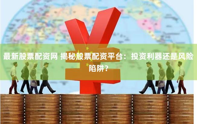 最新股票配資網(wǎng) 揭秘股票配資平臺：投資利器還是風(fēng)險陷阱？